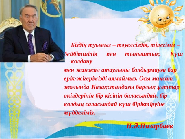 Біздің туымыз – тәуелсіздік, тілегіміз – бейбітшілік пен тыныштық. Күш қолдану мен жанжал атаулыны болдырмауға бар ерік-жігерімізді аямаймыз. Осы мақсат жолында Қазақстандағы барлық ұлттар өкілдерінің бір кісінің баласындай, бір қолдың саласындай күш біріктіруіне мүдделіміз. Н.Ә.Назарбаев