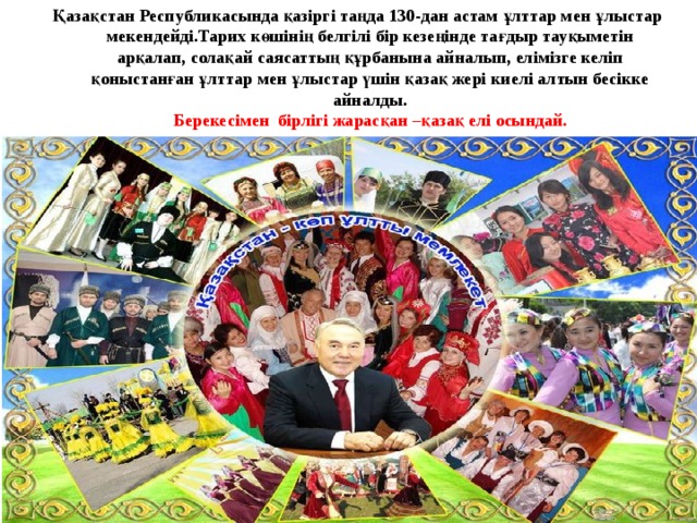 Қазақстан Республикасында қазіргі таңда 130-дан астам ұлттар мен ұлыстар мекендейді.Тарих көшінің белгілі бір кезеңінде тағдыр тауқыметін арқалап, солақай саясаттың құрбанына айналып, елімізге келіп қоныстанған ұлттар мен ұлыстар үшін қазақ жері киелі алтын бесікке айналды.  Берекесімен бірлігі жарасқан –қазақ елі осындай.