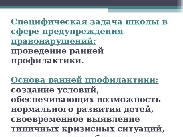 Специфическая задача школы в сфере предупреждения правонарушений:  проведение ранней профилактики.   Основа ранней профилактики:  создание условий, обеспечивающих возможность нормального развития детей, своевременное выявление типичных кризисных ситуаций, возникающих у обучающихся определенного возраста.