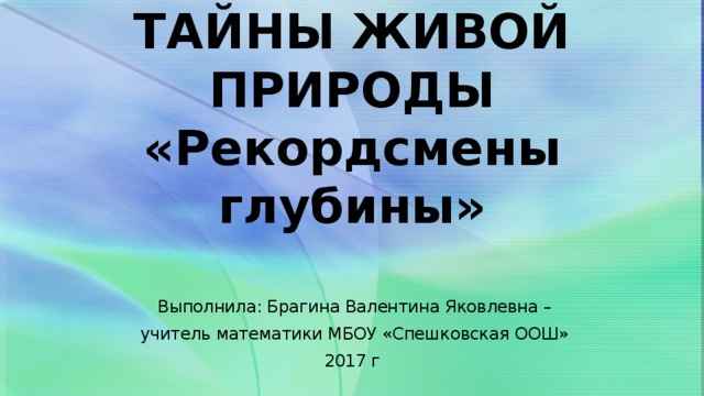 ТАЙНЫ ЖИВОЙ ПРИРОДЫ  «Рекордсмены глубины»  Выполнила: Брагина Валентина Яковлевна –  учитель математики МБОУ «Спешковская ООШ» 2017 г