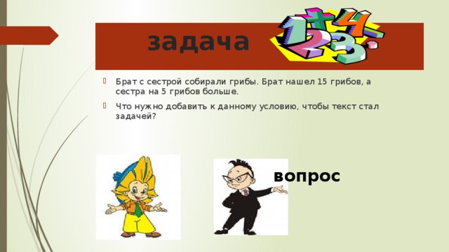 задача Брат с сестрой собирали грибы. Брат нашел 15 грибов, а сестра на 5 грибов больше. Что нужно добавить к данному условию, чтобы текст стал задачей? вопрос