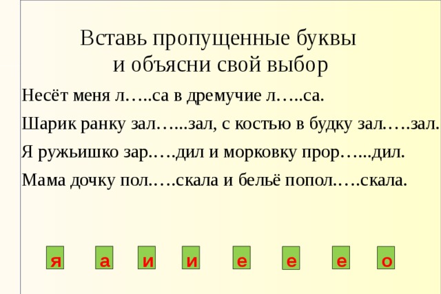 Вставь пропущенные буквы  и объясни свой выбор Несёт меня л…..са в дремучие л…..са. Шарик ранку зал…...зал, с костью в будку зал.….зал. Я ружьишко зар.….дил и морковку прор…...дил. Мама дочку пол.….скала и бельё попол.….скала. я а и и е е е о