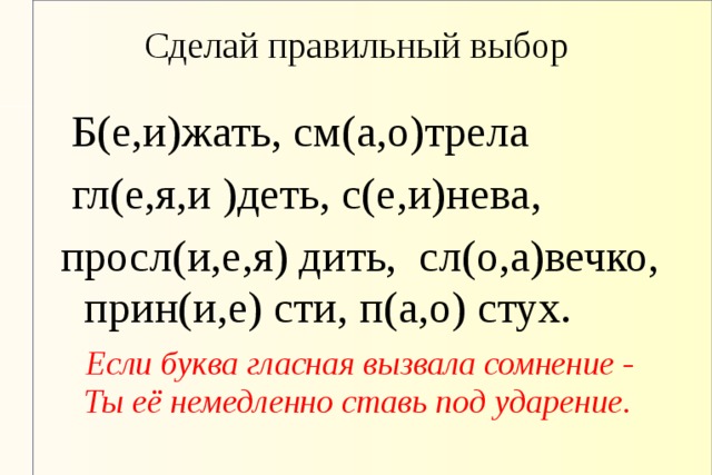 Сделай правильный выбор  Б(е,и)жать, см(а,о)трела  гл(е,я,и )деть, с(е,и)нева, просл(и,е,я) дить, сл(о,а)вечко, прин(и,е) сти, п(а,о) стух.  Если буква гласная вызвала сомнение -  Ты её немедленно ставь под ударение.