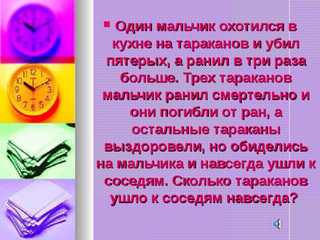 Один мальчик охотился в кухне на тараканов и убил пятерых, а ранил в три раза больше. Трех тараканов мальчик ранил смертельно и они погибли от ран, а остальные тараканы выздоровели, но обиделись на мальчика и навсегда ушли к соседям. Сколько тараканов ушло к соседям навсегда?