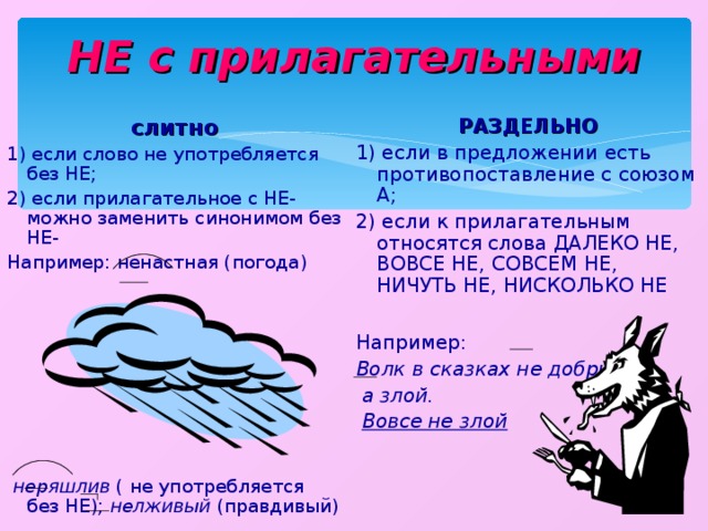 НЕ с прилагательными РАЗДЕЛЬНО 1) если в предложении есть противопоставление с союзом А; 2) если к прилагательным относятся слова ДАЛЕКО НЕ, ВОВСЕ НЕ, СОВСЕМ НЕ, НИЧУТЬ НЕ, НИСКОЛЬКО НЕ слитно 1) если слово не употребляется без НЕ; 2) если прилагательное с НЕ- можно заменить синонимом без НЕ- Например: ненастная (погода)    неряшлив ( не употребляется без НЕ); нелживый (правдивый) Например: Волк в сказках не добрый,  а злой.  Вовсе не злой