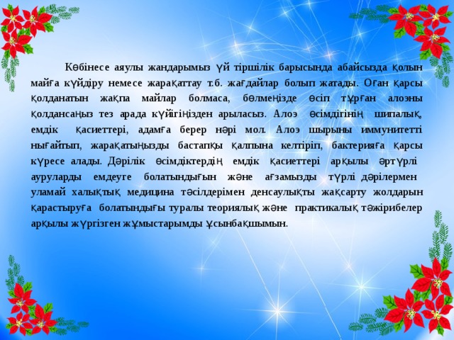 Көбінесе аяулы жандарымыз үй тіршілік барысында абайсызда қолын майға күйдіру немесе жарақаттау т.б. жағдайлар болып жатады. Оған қарсы қолданатын жақпа майлар болмаса, бөлмеңізде өсіп тұрған алоэны қолдансаңыз тез арада күйігіңізден арыласыз. Алоэ өсімдігінің шипалық, емдік қасиеттері, адамға берер нәрі мол. Алоэ шырыны иммунитетті нығайтып, жарақатыңызды бастапқы қалпына келтіріп, бактерияға қарсы күресе алады. Дәрілік өсімдіктердің емдік қасиеттері арқылы әртүрлі ауруларды емдеуге болатындығын және ағзамызды түрлі дәрілермен уламай халықтық медицина тәсілдерімен денсаулықты жақсарту жолдарын қарастыруға болатындығы туралы теориялық және практикалық тәжірибелер арқылы жүргізген жұмыстарымды ұсынбақшымын.  