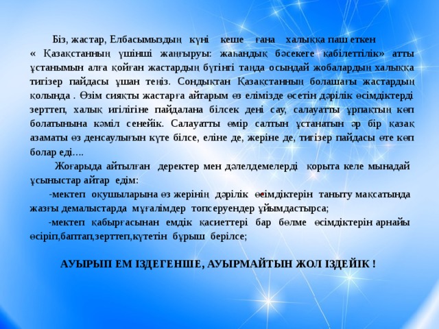 Біз, жастар, Елбасымыздың күні кеше ғана халыққа паш еткен « Қазақстанның үшінші жаңғыруы: жаһандық бәсекеге қабілеттілік» атты ұстанымын алға қойған жастардың бүгінгі таңда осындай жобалардың халыққа тигізер пайдасы ұшан теңіз. Сондықтан Қазақстанның болашағы жастардың қолында . Өзім сияқты жастарға айтарым өз елімізде өсетін дәрілік өсімдіктерді зерттеп, халық игілігіне пайдалана білсек дені сау, салауатты ұрпақтың көп болатынына кәміл сенейік. Салауатты өмір салтын ұстанатын әр бір қазақ азаматы өз денсаулығын күте білсе, еліне де, жеріне де, тигізер пайдасы өте көп болар еді....  Жоғарыда айтылған деректер мен дәлелдемелерді қорыта келе мынадай ұсыныстар айтар едім:  -мектеп оқушыларына өз жерінің дәрілік өсімдіктерін таныту мақсатында жазғы демалыстарда мұғалімдер топсеруендер ұйымдастырса;  -мектеп қабырғасынан емдік қасиеттері бар бөлме өсімдіктерін арнайы өсіріп,баптап,зерттеп,күтетін бұрыш берілсе;  АУЫРЫП ЕМ ІЗДЕГЕНШЕ, АУЫРМАЙТЫН ЖОЛ ІЗДЕЙІК !   .