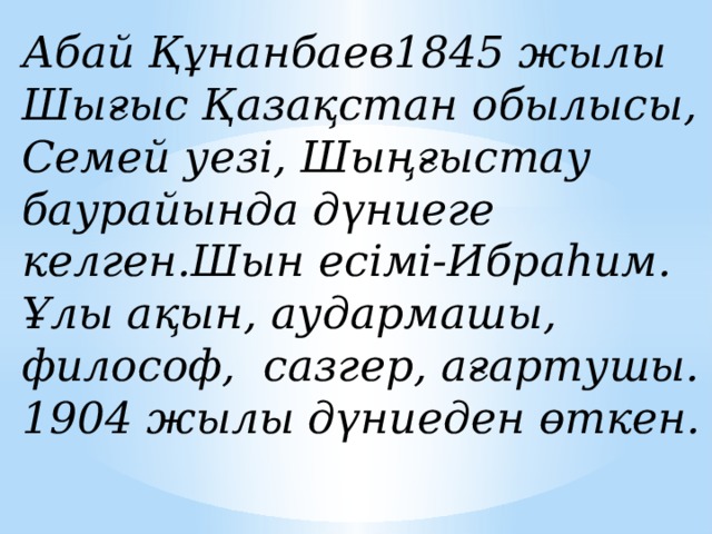 Абай Құнанбаев1845 жылы Шығыс Қазақстан обылысы, Семей уезі, Шыңғыстау баурайында дүниеге келген.Шын есімі-Ибраһим. Ұлы ақын, аудармашы, философ, сазгер, ағартушы. 1904 жылы дүниеден өткен.