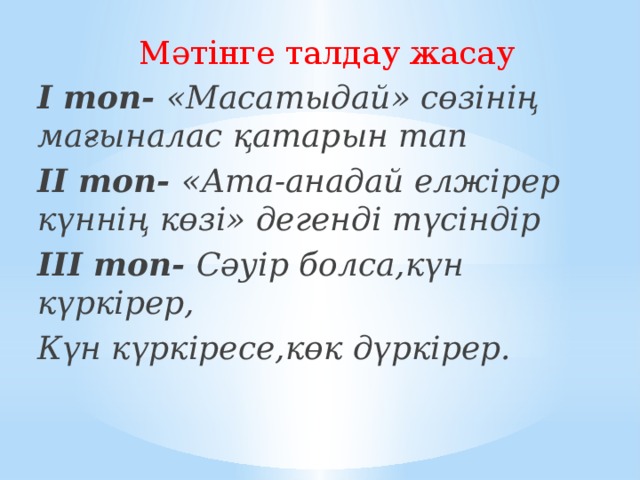 Мәтінге талдау жасау І топ- «Масатыдай» сөзінің мағыналас қатарын тап ІІ топ- «Ата-анадай елжірер күннің көзі» дегенді түсіндір ІІІ топ- Сәуір болса,күн күркірер, Күн күркіресе,көк дүркірер.