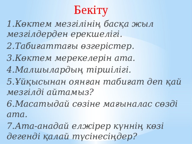 Бекіту 1.Көктем мезгілінің басқа жыл мезгілдерден ерекшелігі. 2.Табиғаттағы өзгерістер. 3.Көктем мерекелерін ата. 4.Малшылардың тіршілігі. 5.Ұйқысынан оянған табиғат деп қай мезгілді айтамыз? 6.Масатыдай сөзіне мағыналас сөзді ата. 7.Ата-анадай елжірер күннің көзі дегенді қалай түсінесіңдер?