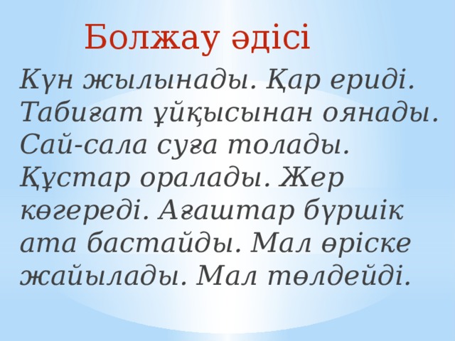 Болжау әдісі Күн жылынады. Қар ериді. Табиғат ұйқысынан оянады. Сай-сала суға толады. Құстар оралады. Жер көгереді. Ағаштар бүршік ата бастайды. Мал өріске жайылады. Мал төлдейді.