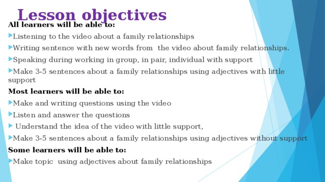 Lesson objectives All learners will be able to: Listening to the video about a family relationships Writing sentence with new words from the video about family relationships. Speaking during working in group, in pair, individual with support Make 3-5 sentences about a family relationships using adjectives with little support Most learners will be able to: Make and writing questions using the video Listen and answer the questions  Understand the idea of the video with little support, Make 3-5 sentences about a family relationships using adjectives without support Some learners will be able to:
