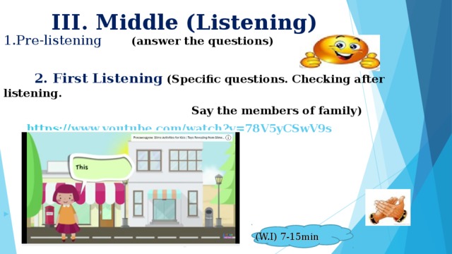 III. Middle (Listening) 1.Pre-listening (answer the questions)   2. First Listening (Specific questions. Checking after listening.  Say the members of family)  https:// www.youtube.com/watch?v =78V5yCSwV9s        (W.I) 7 -15min
