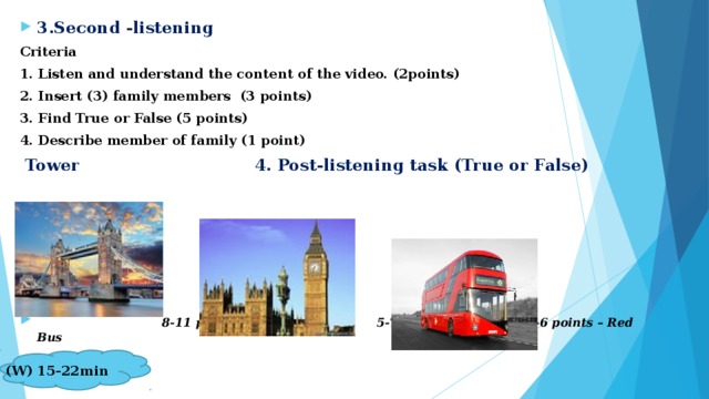 3.Second -listening Criteria 1. Listen and understand the content of the video. (2points) 2. Insert (3) family members (3 points) 3. Find True or False (5 points) 4. Describe member of family (1 point)  Tower 4. Post-listening task (True or False)       8-11 points -Tower Bridge 5-7 points – Big Ben  3-6 points – Red Bus
