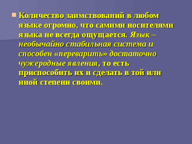 Количество заимствований в любом языке огромно, что самими носителями языка не всегда ощущается. Язык – необычайно стабильная система и способен «переварить» достаточно чужеродные явления , то есть приспособить их и сделать в той или иной степени своими.