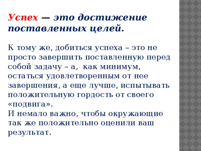 Успех — это достижение поставленных целей. К тому же, добиться успеха – это не просто завершить поставленную перед собой задачу – а,  как минимум, остаться удовлетворенным от нее завершения, а еще лучше, испытывать положительную гордость от своего «подвига». И немало важно, чтобы окружающие так же положительно оценили ваш результат.