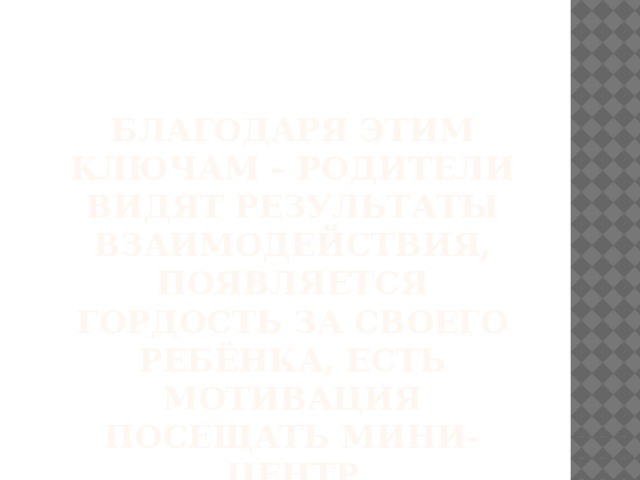 БЛАГОДАРЯ ЭТИМ КЛЮЧАМ – РОДИТЕЛИ ВИДЯТ РЕЗУЛЬТАТЫ ВЗАИМОДЕЙСТВИЯ, ПОЯВЛЯЕТСЯ ГОРДОСТЬ ЗА СВОЕГО РЕБЁНКА, ЕСТЬ МОТИВАЦИЯ ПОСЕЩАТЬ МИНИ-ЦЕНТР