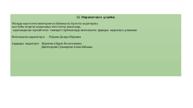 12. Марапаттауға ұсынба; Жоғарда көрсетілген мониторингқа байланысты бірлестік мүшелерінің жыл бойы атқарған жұмысының жетістіктері анықталды,  қорытындысын саралай келіп төмендегі тәрбиешілерді мектепішілік, аудандық мадақтауға ұсынамын: Мектепішілік марапаттауға - Ибраева Диляра Ибраевна Аудандық мадақтауға- Муратова Айдана Бисенгалиевна  Давлетьярова Гульмаржан Алпысбайқызы.