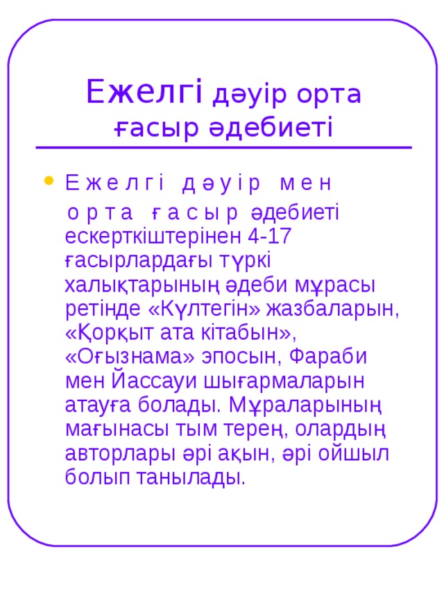 Ежелгі дәуір орта ғасыр әдебиеті Е ж е л г і д ә у і р м е н  о р т а ғ а с ы р әдебиеті ескерткіштерінен 4-17 ғасырлардағы түркі халықтарының әдеби мұрасы ретінде «Күлтегін» жазбаларын, «Қорқыт ата кітабын», «Оғызнама» эпосын, Фараби мен Йассауи шығармаларын атауға болады. Мұраларының мағынасы тым терең, олардың авторлары әрі ақын, әрі ойшыл болып танылады.