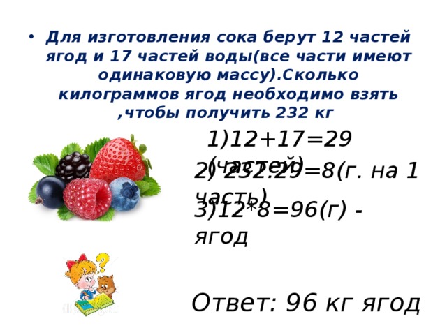 Для изготовления сока берут 12 частей ягод и 17 частей воды(все части имеют одинаковую массу).Сколько килограммов ягод необходимо взять ,чтобы получить 232 кг