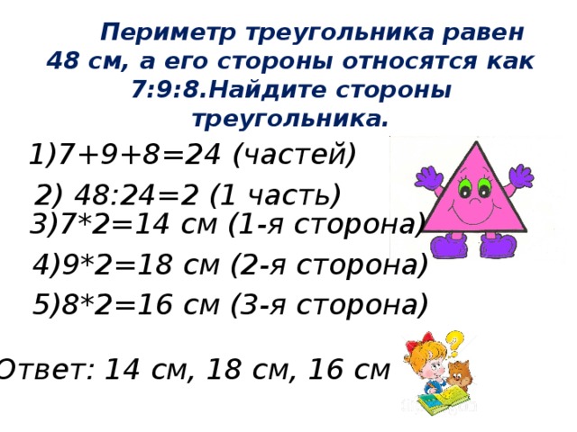 Периметр треугольника равен 48 см, а его стороны относятся как 7:9:8.Найдите стороны треугольника.  1)7+9+8=24 (частей) 2) 48:24=2 (1 часть) 3)7*2=14 см (1-я сторона) 4)9*2=18 см (2-я сторона) 5)8*2=16 см (3-я сторона) Ответ: 14 см, 18 см, 16 см