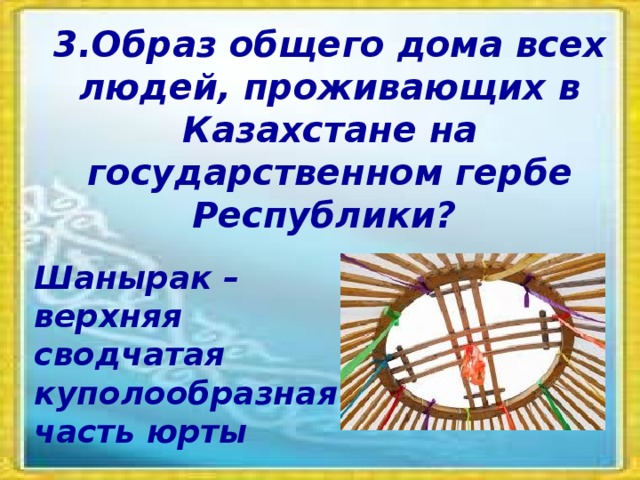 3.Образ общего дома всех людей, проживающих в Казахстане на государственном гербе Республики? Шанырак – верхняя сводчатая куполообразная часть юрты