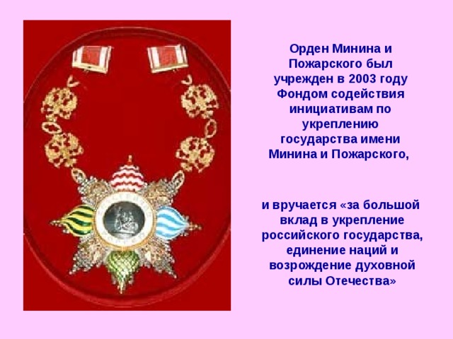 Орден Минина и Пожарского был учрежден в 2003 году Фондом содействия инициативам по укреплению государства имени Минина и Пожарского,  и вручается «за большой вклад в укрепление российского государства, единение наций и возрождение духовной силы Отечества»