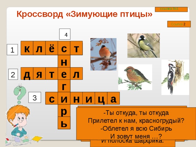 ссылка №1 Кроссворд «Зимующие птицы» Ссылка 2 4 т ё л к с 1 н  т л е я д 2  г и  и      н а 3 ц с р Он в своей лесной палате Носит пёстренький халатик. Он деревья лечит, Постучит – и, легче. -Ты откуда, ты откуда Прилетел к нам, красногрудый? -Облетел я всю Сибирь И зовут меня …? Спинкою зеленовата, Животиком желтовата. Чёрненькая шапочка И полоска шарфика. Кто там прыгает, шуршит, Клювом шишки потрошит. Голоском речистым, чистым -Клё! клё! клё! -поёт со свистом. ь