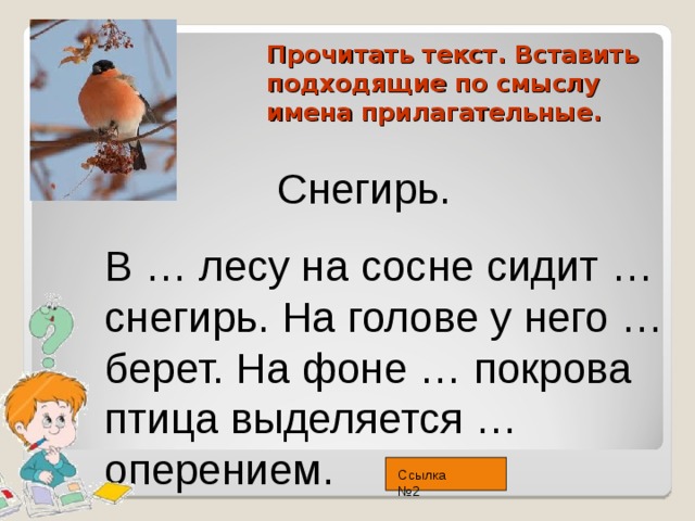 Прочитать текст. Вставить подходящие по смыслу имена прилагательные.  Снегирь. В … лесу на сосне сидит … снегирь. На голове у него … берет. На фоне … покрова птица выделяется … оперением. Ссылка №2