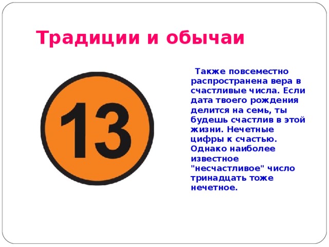 Традиции и обычаи   Также повсеместно распространена вера в счастливые числа. Если дата твоего рождения делится на семь, ты будешь счастлив в этой жизни. Нечетные цифры к счастью. Однако наиболее известное 