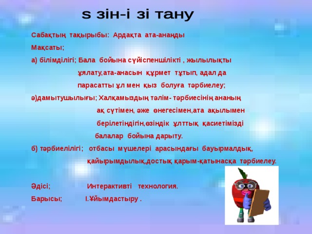 Сабақтың тақырыбы: Ардақта ата-анаңды Мақсаты; а) білімділігі; Бала бойына сүйіспеншілікті , жылылықты  ұялату,ата-анасын құрмет тұтып, адал да  парасатты ұл мен қыз болуға тәрбиелеу; ә)дамытушылығы; Халқамыздың тәлім- тәрбиесінің ананың  ақ сүтімен, әже өнегесімен,ата ақылымен  берілетіндігін,өзіндік ұлттық қасиетімізді  балалар бойына дарыту. б) тәрбиелілігі; отбасы мүшелері арасындағы бауырмалдық,  қайырымдылық,достық қарым-қатынасқа тәрбиелеу.  Әдісі; Интерактивті технология. Барысы; І.Ұйымдастыру .