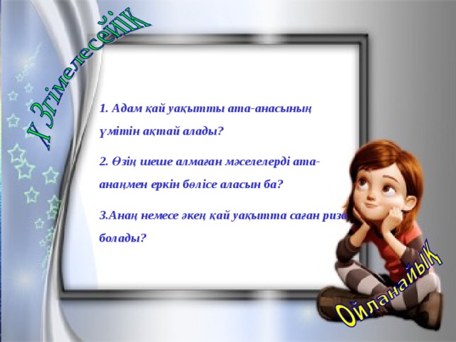 1. Адам қай уақытты ата-анасының үмітін ақтай алады? 2. Өзің шеше алмаған мәселелерді ата-анаңмен еркін бөлісе аласын ба? 3.Анаң немесе әкең қай уақытта саған риза болады?