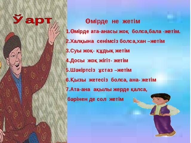 Өмірде не жетім 1.Өмірде ата-анасы жоқ болса,бала -жетім. 2.Халқына сенімсіз болса,хан –жетім 3.Суы жоқ- құдық жетім 4.Досы жоқ жігіт- жетім 5.Шәкіртсіз ұстаз –жетім 6.Қызы жетесіз болса, ана- жетім 7.Ата-ана ақылы жерде қалса,  бәрінен де сол жетім