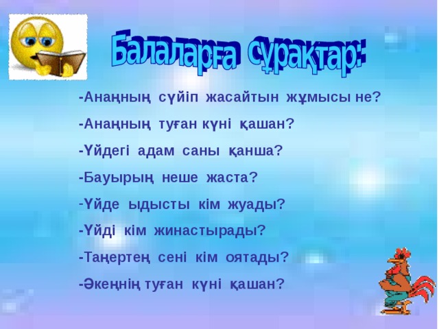 -Анаңның сүйіп жасайтын жұмысы не? -Анаңның туған күні қашан? -Үйдегі адам саны қанша? -Бауырың неше жаста? Үйде ыдысты кім жуады? -Үйді кім жинастырады? -Таңертең сені кім оятады? -Әкеңнің туған күні қашан?