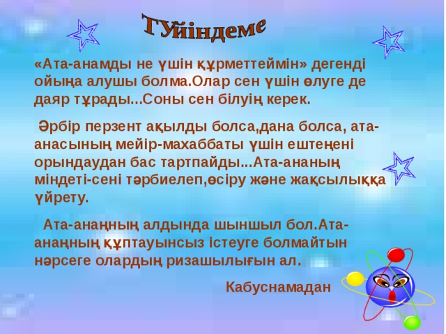 «Ата-анамды не үшін құрметтеймін» дегенді ойыңа алушы болма.Олар сен үшін өлуге де даяр тұрады...Соны сен білуің керек.  Әрбір перзент ақылды болса,дана болса, ата-анасының мейір-махаббаты үшін ештеңені орындаудан бас тартпайды...Ата-ананың міндеті-сені тәрбиелеп,өсіру және жақсылыққа үйрету.  Ата-анаңның алдында шыншыл бол.Ата-анаңның құптауынсыз істеуге болмайтын нәрсеге олардың ризашылығын ал.  Кабуснамадан