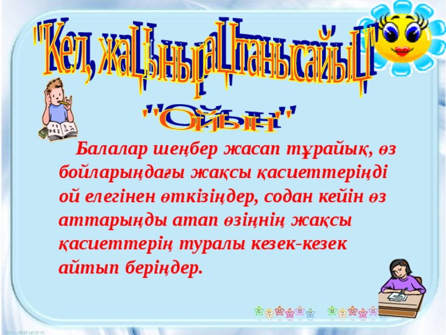 Балалар шеңбер жасап тұрайық, өз бойларыңдағы жақсы қасиеттеріңді ой елегінен өткізіңдер, содан кейін өз аттарыңды атап өзіңнің жақсы қасиеттерің туралы кезек-кезек айтып беріңдер.