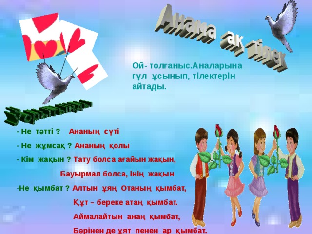 Ой- толғаныс.Аналарына гүл ұсынып, тілектерін айтады. - Не тәтті ? Ананың сүті - Не жұмсақ ? Ананың қолы - Кім жақын ? Тату болса ағайын жақын,  Бауырмал болса, інің жақын Не қымбат ? Алтын ұяң Отаның қымбат,  Құт – береке атаң қымбат.  Аймалайтын анаң қымбат,  Бәрінен де ұят пенен ар қымбат.