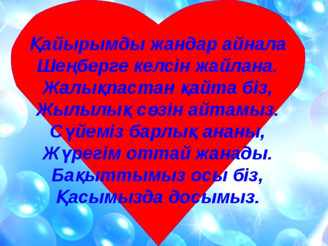 Қайырымды жандар айнала Шеңберге келсін жайлана. Жалықпастан қайта біз, Жылылық сөзін айтамыз. Сүйеміз барлық ананы, Жүрегім оттай жанады. Бақыттымыз осы біз, Қасымызда досымыз.