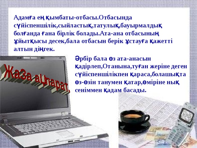 Адамға ең қымбаты-отбасы.Отбасында сүйіспеншілік,сыйластық,татулық,бауырмалдық болғанда ғана бірлік болады.Ата-ана отбасының ұйытқысы десек,бала отбасын берік ұстауға қажетті алтын діңгек.    Әрбір бала өз ата-анасын қадірлеп,Отанына,туған жеріне деген сүйіспеншілікпен қараса,болашықта өз-өзін танумен қатар,өміріне нық сеніммен қадам басады.