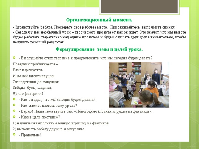 Организационный момент. - Здравствуйте, ребята. Проверьте своё рабочее место. Присаживайтесь, выпрямите спинку. - Сегодня у нас необычный урок – творческого проекта от нас он ждёт. Это значит, что мы вместе будем работать старательно над одним проектом, и будем слушать друг друга внимательно, чтобы получить хороший результат. Формулирование темы и целей урока. - Выслушайте стихотворение и предположите, что мы сегодня будем делать? Праздник приближается – Ёлка наряжается. И на ней висят игрушки От подставки до макушки: Звёзды, бусы, шарики, Яркие фонарики! - Кто отгадал, что мы сегодня будем делать? - Кто сможет назвать тему урока? - Верно! Наша тема звучит так: «Новогодняя ёлочная игрушка из фантиков». - Какие цели поставим? 1) научиться выполнять ёлочную игрушку из фантиков; 2) выполнять работу дружно и аккуратно.