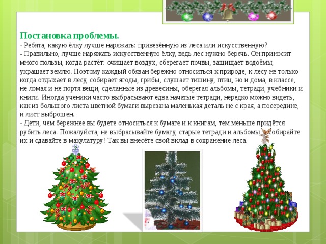 Постановка проблемы.  - Ребята, какую ёлку лучше наряжать: привезённую из леса или искусственную?  - Правильно, лучше наряжать искусственную ёлку, ведь лес нужно беречь. Он приносит много пользы, когда растёт: очищает воздух, сберегает почвы, защищает водоёмы, украшает землю. Поэтому каждый обязан бережно относиться к природе, к лесу не только когда отдыхает в лесу, собирает ягоды, грибы, слушает тишину, птиц, но и дома, в классе, не ломая и не портя вещи, сделанные из древесины, оберегая альбомы, тетради, учебники и книги. Иногда ученики часто выбрасывают едва начатые тетради, нередко можно видеть, как из большого листа цветной бумаги вырезана маленькая деталь не с края, а посередине, и лист выброшен.  - Дети, чем бережнее вы будете относиться к бумаге и к книгам, тем меньше придётся рубить леса. Пожалуйста, не выбрасывайте бумагу, старые тетради и альбомы, а собирайте их и сдавайте в макулатуру! Так вы внесёте свой вклад в сохранение леса.