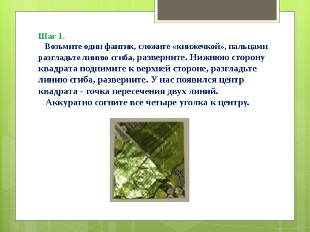 Шаг 1.   Возьмите один фантик, сложите «книжечкой», пальцами разгладьте линию сгиба , разверните. Нижнюю сторону квадрата поднимите к верхней стороне, разгладьте линию сгиба, разверните. У нас появился центр квадрата - точка пересечения двух линий.  Аккуратно согните все четыре уголка к центру.