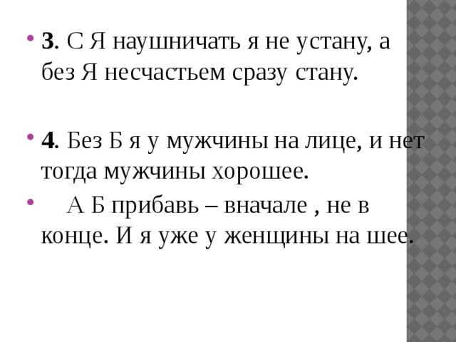 3 . С Я наушничать я не устану, а без Я несчастьем сразу стану. 4 . Без Б я у мужчины на лице, и нет тогда мужчины хорошее.     А Б прибавь – вначале , не в конце. И я уже у женщины на шее.