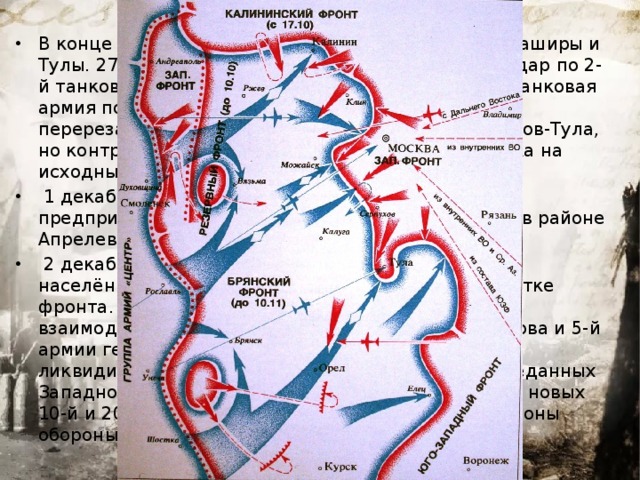 В конце ноября шли ожесточённые бои в районе Каширы и Тулы. 27 ноября советские войска нанесли контрудар по 2-й танковой армии и отбросили её от Каширы. 2-я танковая армия попыталась обойти Тулу с северо-востока и перерезала железные и шоссейные дороги Серпухов-Тула, но контрудар советских войск отбросил противника на исходные позиции.  1 декабря командование группы армий «Центр» предприняло новую попытку прорваться к Москве в районе Апрелевки.  2 декабря немцы заняли Бурцево, самый близкий населённый пункт к Москве на юго- западном участке фронта. Благодаря четко организованному взаимодействию 33-й армии генерала М. Г. Ефремова и 5-й армии генерала Л. А. Говорова эта попытка была ликвидирована. Ставка ВГК приказала, кроме переданных Западному фронту из резерва Ставки 1-й Ударной, новых 10-й и 20-й армий, включить в состав Московской зоны обороны 24-ю и 60-ю армии.