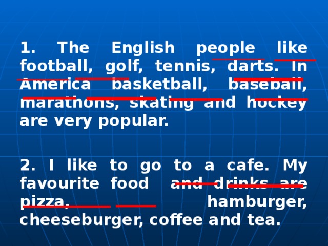 1. The English people like football, golf, tennis, darts. In America basketball, baseball, marathons, skating and hockey are very popular.   2 . I like to go to a cafe. My favourite food and drinks are pizza, hamburger, cheeseburger, coffee and tea.