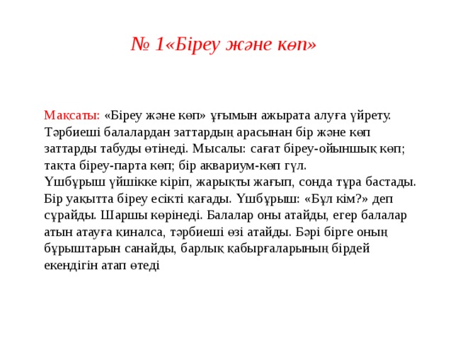 № 1«Біреу және көп»  Мақсаты: «Біреу және көп» ұғымын ажырата алуға үйрету.  Тәрбиеші балалардан заттардың арасынан бір және көп заттарды табуды өтінеді. Мысалы: сағат біреу-ойыншық көп; тақта біреу-парта көп; бір аквариум-көп гүл.  Үшбұрыш үйшікке кіріп, жарықты жағып, сонда тұра бастады. Бір уақытта біреу есікті қағады. Үшбұрыш: «Бұл кім?» деп сұрайды. Шаршы көрінеді. Балалар оны атайды, егер балалар атын атауға қиналса, тәрбиеші өзі атайды. Бәрі бірге оның бұрыштарын санайды, барлық қабырғаларының бірдей екендігін атап өтеді