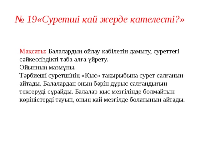 № 19«Суретші қай жерде қателесті?»   Мақсаты: Балалардың ойлау қабілетін дамыту, суреттегі сәйкессіздікті таба алға үйрету.  Ойынның мазмұны.  Тәрбиеші суретшінің «Қыс» тақырыбына сурет салғанын айтады. Балалардан оның бәрін дұрыс салғандығын тексеруді сұрайды. Балалар қыс мезгілінде болмайтын көріністерді тауып, оның қай мезгілде болатынын айтады.