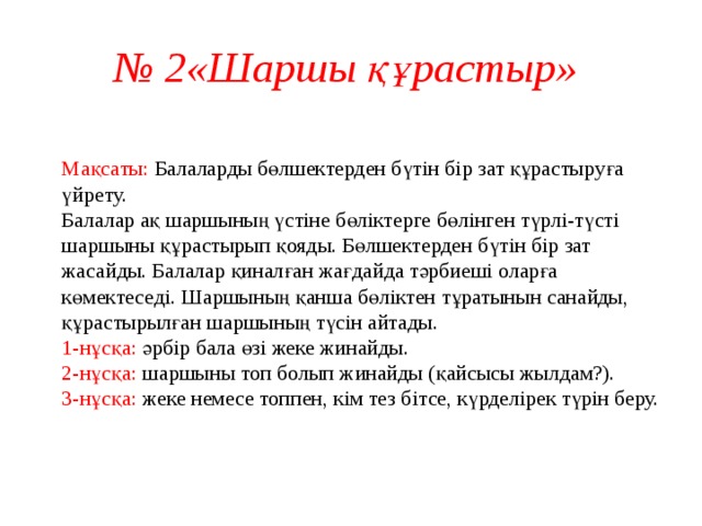 № 2«Шаршы құрастыр»  Мақсаты: Балаларды бөлшектерден бүтін бір зат құрастыруға үйрету.  Балалар ақ шаршының үстіне бөліктерге бөлінген түрлі-түсті шаршыны құрастырып қояды. Бөлшектерден бүтін бір зат жасайды. Балалар қиналған жағдайда тәрбиеші оларға көмектеседі. Шаршының қанша бөліктен тұратынын санайды, құрастырылған шаршының түсін айтады.  1-нұсқа: әрбір бала өзі жеке жинайды.  2-нұсқа: шаршыны топ болып жинайды (қайсысы жылдам?).  3-нұсқа: жеке немесе топпен, кім тез бітсе, күрделірек түрін беру.