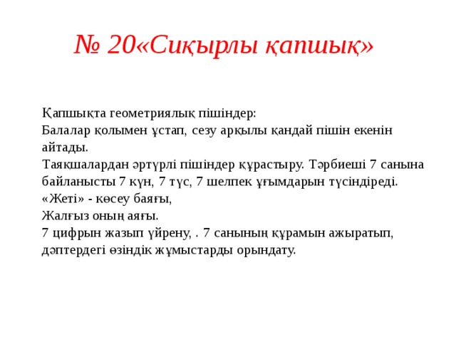 № 20«Сиқырлы қапшық»   Қапшықта геометриялық пішіндер:  Балалар қолымен ұстап, сезу арқылы қандай пішін екенін айтады.  Таяқшалардан әртүрлі пішіндер құрастыру. Тәрбиеші 7 санына байланысты 7 күн, 7 түс, 7 шелпек ұғымдарын түсіндіреді.  «Жеті» - көсеу баяғы,  Жалғыз оның аяғы.  7 цифрын жазып үйрену, . 7 санының құрамын ажыратып, дәптердегі өзіндік жұмыстарды орындату.