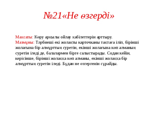 № 21«Не өзгерді»  Мақсаты: Көру арқылы ойлау қабілеттерін арттыру.  Мазмұны: Тәрбиеші екі жолақты карточканы тақтаға іліп, бірінші жолағына бір алмұрттың суретін, екінші жолағына көп алманың суретін іледі де, балалармен бірге салыстырады. Содан кейін, керісінше, бірінші жолаққа көп алманы, екінші жолаққа бір алмұрттың суретін іледі. Бұдан не өзгергенін сұрайды.